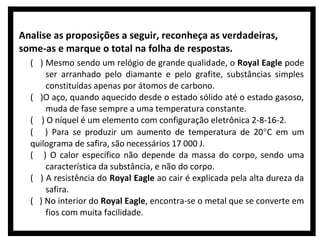 Analise as proposições a seguir, reconheça as verdadeiras,
some-as e marque o total na folha de respostas.
( ) Mesmo sendo um relógio de grande qualidade, o Royal Eagle pode
ser arranhado pelo diamante e pelo grafite, substâncias simples
constituídas apenas por átomos de carbono.
( )O aço, quando aquecido desde o estado sólido até o estado gasoso,
muda de fase sempre a uma temperatura constante.
( ) O níquel é um elemento com configuração eletrônica 2-8-16-2.
( ) Para se produzir um aumento de temperatura de 20°C em um
quilograma de safira, são necessários 17 000 J.
( ) O calor específico não depende da massa do corpo, sendo uma
característica da substância, e não do corpo.
( ) A resistência do Royal Eagle ao cair é explicada pela alta dureza da
safira.
( ) No interior do Royal Eagle, encontra-se o metal que se converte em
fios com muita facilidade.

 