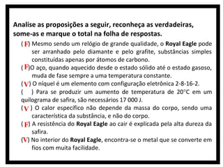 Analise as proposições a seguir, reconheça as verdadeiras,
some-as e marque o total na folha de respostas.
( F) Mesmo sendo um relógio de grande qualidade, o Royal Eagle pode

ser arranhado pelo diamante e pelo grafite, substâncias simples
constituídas apenas por átomos de carbono.
( F)O aço, quando aquecido desde o estado sólido até o estado gasoso,
muda de fase sempre a uma temperatura constante.
( V) O níquel é um elemento com configuração eletrônica 2-8-16-2.
( ) Para se produzir um aumento de temperatura de 20°C em um
quilograma de safira, são necessários 17 000 J.
( V ) O calor específico não depende da massa do corpo, sendo uma
característica da substância, e não do corpo.
( F) A resistência do Royal Eagle ao cair é explicada pela alta dureza da
safira.
(V) No interior do Royal Eagle, encontra-se o metal que se converte em
fios com muita facilidade.

 