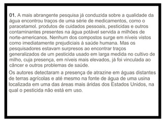 01. A mais abrangente pesquisa já conduzida sobre a qualidade da
água encontrou traços de uma série de medicamentos, como o
paracetamol. produtos de cuidados pessoais, pesticidas e outros
contaminantes presentes na água potável servida a milhões de
norte-americanos. Nenhum dos compostos surge em níveis vistos
como imediatamente prejudiciais à saúde humana. Mas os
pesquisadores estavam surpresos ao encontrar traços
generalizados de um pesticida usado em larga medida no cultivo de
milho, cuja presença, em níveis mais elevados, já foi vinculada ao
câncer e outros problemas de saúde.

Os autores detectaram a presença de atrazine em águas distantes
de terras agrícolas e até mesmo na fonte de água de uma usina
localizada em uma das áreas mais áridas dos Estados Unidos, na
qual o pesticida não está em uso.

 