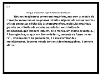 07.
Porque precisamos ingerir metais de transição

Nós nos imaginamos como seres orgânicos, mas sem os metais de
transição, morreríamos em poucos minutos. Algumas de nossas enzimas
críticas em nossas células são as metalproteínas, moléculas orgânicas
grandes constituídas de cadeias enoveladas, constituídas de
aminoácidos, que também incluem, pelo menos, um átomo de metal.(...)
A hemoglobina, na qual um átomo de ferro, presente na forma do íon
Fe2+, está no centro do grupo heme, é a mais familiar das
metalproteínas. Sobre os metais de transição e hemoglobina, é correto
afirmar:

 
