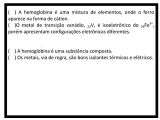 ( ) A hemoglobina é uma mistura de elementos, onde o ferro
aparece na forma de cátion.
( )O metal de transição vanádio, 23V, é isoeletrônico do 26Fe3+,
porém apresentam configurações eletrônicas diferentes.
( )Durante a produção da hemoglobina, ocorre a expressão gênica
de uma cadeia polinucleotídica contida nas moléculas de RNAr.
( ) A hemoglobina é uma substância composta.
( ) Os metais, via de regra, são bons isolantes térmicos e elétricos.

 