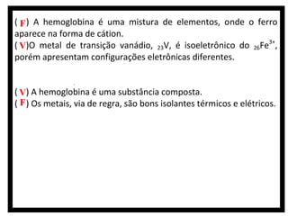 ( F ) A hemoglobina é uma mistura de elementos, onde o ferro
aparece na forma de cátion.
( V)O metal de transição vanádio, 23V, é isoeletrônico do 26Fe3+,
porém apresentam configurações eletrônicas diferentes.
( )Durante a produção da hemoglobina, ocorre a expressão gênica
de uma cadeia polinucleotídica contida nas moléculas de RNAr.
( V) A hemoglobina é uma substância composta.
( F ) Os metais, via de regra, são bons isolantes térmicos e elétricos.

 
