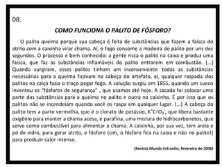 08.
COMO FUNCIONA O PALITO DE FÓSFORO?
O palito queima porque sua cabeça é feita de substâncias que fazem a faísca do
atrito com a caixinha virar chama. Aí, o fogo consome a madeira do palito por uns dez
segundos. O processo é bem conhecido: a gente risca o palito na caixa e produz uma
faísca, que faz as substâncias inflamáveis do palito entrarem em combustão. (...)
Quando surgiram, esses palitos tinham um inconveniente: todas as substâncias
necessárias para a queima ficavam na cabeça do artefato, aí, qualquer raspada dos
palitos na calça fazia o troço pegar fogo. A solução surgiu em 1855, quando um sueco
inventou os “fósforos de segurança” , que usamos até hoje. A sacada foi colocar uma
parte das substâncias para a queima no palito e outra na caixinha. É por isso que os
palitos não se incendeiam quando você os raspa em qualquer lugar. (...) A cabeça do
palito tem a parte vermelha, que é o clorato de potássio, K +CO3-, que libera bastante
oxigênio para manter a chama acesa, e parafina, uma mistura de hidrocarbonetos, que
serve como combustível para alimentar a chama. A caixinha, por sua vez, tem areia e
pó de vidro, para gerar atrito, e fósforo (sim, o fósforo fica na caixa e não no palito!)
para produzir calor intenso.
(Revista Mundo Estranho, fevereiro de 2006)

 