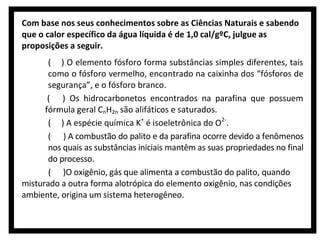 Com base nos seus conhecimentos sobre as Ciências Naturais e sabendo
que o calor específico da água líquida é de 1,0 cal/gºC, julgue as
proposições a seguir.
( ) O elemento fósforo forma substâncias simples diferentes, tais
como o fósforo vermelho, encontrado na caixinha dos “fósforos de
segurança”, e o fósforo branco.
( ) Os hidrocarbonetos encontrados na parafina que possuem
fórmula geral CnH2n são alifáticos e saturados.
( ) A espécie química K+ é isoeletrônica do O2-.
( ) A combustão do palito e da parafina ocorre devido a fenômenos
nos quais as substâncias iniciais mantêm as suas propriedades no final
do processo.
( )O oxigênio, gás que alimenta a combustão do palito, quando
misturado a outra forma alotrópica do elemento oxigênio, nas condições
ambiente, origina um sistema heterogêneo.

 
