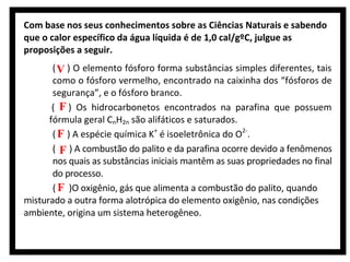 Com base nos seus conhecimentos sobre as Ciências Naturais e sabendo
que o calor específico da água líquida é de 1,0 cal/gºC, julgue as
proposições a seguir.
( V ) O elemento fósforo forma substâncias simples diferentes, tais
como o fósforo vermelho, encontrado na caixinha dos “fósforos de
segurança”, e o fósforo branco.
( F ) Os hidrocarbonetos encontrados na parafina que possuem
fórmula geral CnH2n são alifáticos e saturados.
( F ) A espécie química K+ é isoeletrônica do O2-.
( F ) A combustão do palito e da parafina ocorre devido a fenômenos
nos quais as substâncias iniciais mantêm as suas propriedades no final
do processo.
( F )O oxigênio, gás que alimenta a combustão do palito, quando
misturado a outra forma alotrópica do elemento oxigênio, nas condições
ambiente, origina um sistema heterogêneo.

 