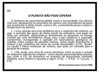 09.

O PLANETA NÃO PODE ESPERAR
O fantasma do aquecimento global ronda a Humanidade: nos últimos
150 anos, despejamos na atmosfera um volume sem precedentes de gases
que promovem o efeito estufa, como o CO2, aumentando pouco a pouco a
temperatura do planeta.
(...) Uma solução para esse problema seria o seqüestro de carbono, ou
seja, a remoção dos gases de efeito estufa da atmosfera. Isso pode ser
feito, por exemplo, capturando-se diretamente os poluentes na fumaça
emitida por uma termelétrica. Nesse caso, o gás carbônico é separado,
comprimido, transportado e injetado em reservatórios geológicos no
subsolo, como campos de petróleo inativos. Outra opção interessante é
estocar o gás carbônico em minas de carvão desativadas. O CO2 “gruda”
no carvão e libera moléculas de metano, que pode ser utilizado para a
geração de energia.
(...) Há, ainda, uma série de outras iniciativas, entre as quais o estudo
do seqüestro indireto de carbono – como aquele promovido pelas plantas,
que usam o CO2 da atmosfera no processo de fotossíntese, emitindo
oxigênio, como mostra a equação a seguir: 6 CO2 + 6 H2O → C6H12O6 +
6 O2 .
(Revista SuperInteressante, março de 2006)

 