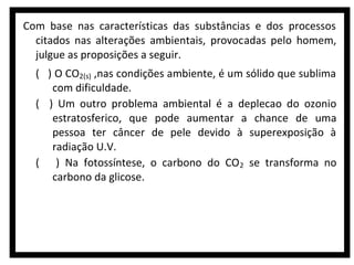 Com base nas características das substâncias e dos processos
citados nas alterações ambientais, provocadas pelo homem,
julgue as proposições a seguir.
( ) O CO2(s) ,nas condições ambiente, é um sólido que sublima
com dificuldade.
( ) Um outro problema ambiental é a deplecao do ozonio
estratosferico, que pode aumentar a chance de uma
pessoa ter câncer de pele devido à superexposição à
radiação U.V.
( ) Na fotossíntese, o carbono do CO 2 se transforma no
carbono da glicose.

 