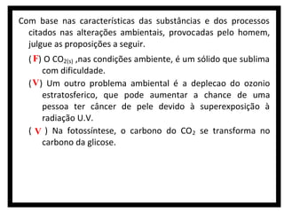 Com base nas características das substâncias e dos processos
citados nas alterações ambientais, provocadas pelo homem,
julgue as proposições a seguir.
( F) O CO2(s) ,nas condições ambiente, é um sólido que sublima
com dificuldade.
( V ) Um outro problema ambiental é a deplecao do ozonio
estratosferico, que pode aumentar a chance de uma
pessoa ter câncer de pele devido à superexposição à
radiação U.V.
( V ) Na fotossíntese, o carbono do CO 2 se transforma no
carbono da glicose.

 
