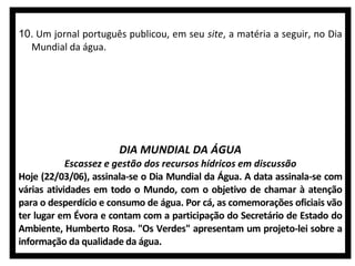 10. Um jornal português publicou, em seu site, a matéria a seguir, no Dia
Mundial da água.

DIA MUNDIAL DA ÁGUA
Escassez e gestão dos recursos hídricos em discussão
Hoje (22/03/06), assinala-se o Dia Mundial da Água. A data assinala-se com
várias atividades em todo o Mundo, com o objetivo de chamar à atenção
para o desperdício e consumo de água. Por cá, as comemorações oficiais vão
ter lugar em Évora e contam com a participação do Secretário de Estado do
Ambiente, Humberto Rosa. "Os Verdes" apresentam um projeto-lei sobre a
informação da qualidade da água.

 