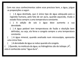 Com nos seus conhecimentos sobre esse precioso bem, a água, julgue
as proposições a seguir.
( ) A água destilada, que é único tipo de água adequada para a
ingestão humana, pelo fato de ser pura, quando aquecida, muda o
estado físico sempre a uma temperatura constante.
( ) A adição de sais à água doce aumenta a sua
densidade.
( ) A água potável tem temperaturas de fusão e ebulição bem
definidas, ou seja, ela ferve e congela sempre a uma temperatura
constante.
(
) A água mineral, quando analisada num microscópio, apresenta
uma única fase.
(
) A densidade da água se reduz quando ela congela.
( ) Quando, na molécula da água, os hidrogênios são do isótopo 1H2,
esta é conhecida como “água dura”.

 