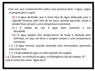 Com nos seus conhecimentos sobre esse precioso bem, a água, julgue
as proposições a seguir.
( F ) A água destilada, que é único tipo de água adequada para a
ingestão humana, pelo fato de ser pura, quando aquecida, muda o
estado físico sempre a uma temperatura constante.
( V ) A adição de sais à água doce aumenta a sua
densidade.
( F ) A água potável tem temperaturas de fusão e ebulição bem
definidas, ou seja, ela ferve e congela sempre a uma temperatura
constante.
( V ) A água mineral, quando analisada num microscópio, apresenta
uma única fase.
( V ) A densidade da água se reduz quando ela congela.
( F ) Quando, na molécula da água, os hidrogênios são do isótopo 1H2,
esta é conhecida como “água dura”.

 