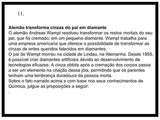 11.
Alemão transforma cinzas do pai em diamante
O alemão Andreas Wampl resolveu transformar os restos mortais do seu
pai, que foi cremado, em um pequeno diamante. Wampl trabalha para
uma empresa americana que oferece a possibilidade de transformar as
cinzas de entes queridos falecidos em diamantes.
O pai de Wampl morreu na cidade de Lindau, na Alemanha. Desde 1955,
é possível criar diamantes artificiais devido ao desenvolvimento de
tecnologias eficazes. A cinza obtida após a cremação dos corpos passa
a ser um elemento na criação dessa jóia, permitindo que os parentes
tenham uma lembrança duradoura da pessoa morta.
Sobre o fato narrado acima e com base nos seus conhecimentos de
Química, julgue as proposições a seguir:
.

 