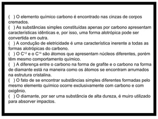 ( ) O elemento químico carbono é encontrado nas cinzas de corpos
cremados.
( ) As substâncias simples constituídas apenas por carbono apresentam
características idênticas e, por isso, uma forma alotrópica pode ser
convertida em outra.
( ) A condução de eletricidade é uma característica inerente a todas as
formas alotrópicas do carbono.
( ) O C12 e o C14 são átomos que apresentam núcleos diferentes, porém
têm mesmo comportamento químico.
( ) A diferença entre o carbono na forma de grafite e o carbono na forma
de diamante está na maneira como os átomos se encontram arrumados
na estrutura cristalina.
( ) O fato de se encontrar substâncias simples diferentes formadas pelo
mesmo elemento químico ocorre exclusivamente com carbono e com
oxigênio.
( ) O diamante, por ser uma substância de alta dureza, é muiro utilizado
para absorver impactos.

 