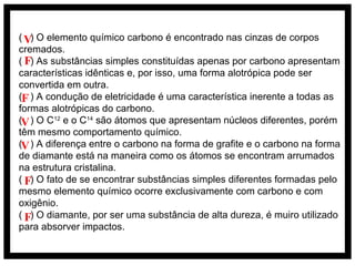 ( V) O elemento químico carbono é encontrado nas cinzas de corpos
cremados.
( F) As substâncias simples constituídas apenas por carbono apresentam
características idênticas e, por isso, uma forma alotrópica pode ser
convertida em outra.
(F ) A condução de eletricidade é uma característica inerente a todas as
formas alotrópicas do carbono.
(V ) O C12 e o C14 são átomos que apresentam núcleos diferentes, porém
têm mesmo comportamento químico.
(V ) A diferença entre o carbono na forma de grafite e o carbono na forma
de diamante está na maneira como os átomos se encontram arrumados
na estrutura cristalina.
( F) O fato de se encontrar substâncias simples diferentes formadas pelo
mesmo elemento químico ocorre exclusivamente com carbono e com
oxigênio.
( F) O diamante, por ser uma substância de alta dureza, é muiro utilizado
para absorver impactos.

 