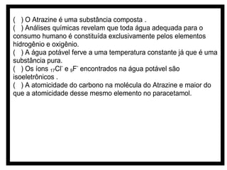 ( ) O Atrazine é uma substância composta .
( ) Análises químicas revelam que toda água adequada para o
consumo humano é constituída exclusivamente pelos elementos
hidrogênio e oxigênio.
( ) A água potável ferve a uma temperatura constante já que é uma
substância pura.
( ) Os íons 17Cl- e 9F- encontrados na água potável são
isoeletrônicos .
( ) A atomicidade do carbono na molécula do Atrazine e maior do
que a atomicidade desse mesmo elemento no paracetamol.

 