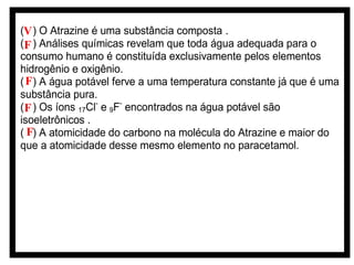 (V ) O Atrazine é uma substância composta .
(F ) Análises químicas revelam que toda água adequada para o
consumo humano é constituída exclusivamente pelos elementos
hidrogênio e oxigênio.
( F) A água potável ferve a uma temperatura constante já que é uma
substância pura.
( F ) Os íons 17Cl- e 9F- encontrados na água potável são
isoeletrônicos .
( F) A atomicidade do carbono na molécula do Atrazine e maior do
que a atomicidade desse mesmo elemento no paracetamol.

 