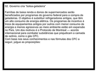 02. Governo cria “bolsa-geladeira”
Famílias de baixa renda e donos de supermercados serão
beneficiados por programas do governo federal para a compra de
geladeiras. O objetivo é substituir refrigeradores antigos, que têm
um alto consumo de energia elétrica. Os programas de incentivo à
troca de equipamentos antigos por outros com menor consumo de
energia e menos agressivos ao meio ambiente estão em expansão
no País. Um dos motivos é o Protocolo de Montreal — acordo
internacional para combater substâncias que prejudicam a camada
de ozônio, como o gás CFC.
Com base nos seus conhecimentos e nas fórmulas dos CFC a
seguir, julgue as proposições:

 