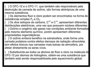 ( ) O CFC-12 e o CFC-11, que também são responsáveis pela
destruição da camada de ozônio, são formas alotrópicas de uma
mesma substância.
( ) Os elementos flúor e cloro podem ser encontrados na forma de
substâncias simples F2 e Cl2.
( ) Os dois isótopos do carbono, C12 e C14, apresentam diferentes
distribuições eletrônicas, uma vez que possuem núcleos diferentes.
( ) Ozônio e oxigênio são gases nas condições ambiente formados
pelo mesmo elemento químico, porém apresentam diferentes
propriedades organolépticas.
( ) O ozônio embora benéfico na estratosfera, onde forma uma
camada protetora contra efeitos danosos da radiação ultravioleta,
tem efeitos tóxicos nas camadas mais baixas da atmosfera, por
afetar diretamente os seres vivos.
( ) Substituindo-se todos os átomos de flúor e cloro na molécula de
CFC-12 por átomos de hidrogênio, obtém-se uma substância que
também está sendo responsabilizada pelo aquecimento global.

 