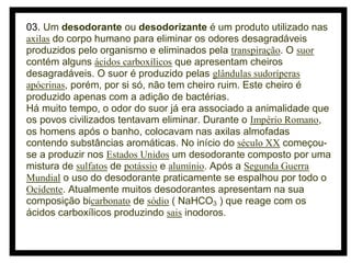 03. Um desodorante ou desodorizante é um produto utilizado nas
axilas do corpo humano para eliminar os odores desagradáveis
produzidos pelo organismo e eliminados pela transpiração. O suor
contém alguns ácidos carboxílicos que apresentam cheiros
desagradáveis. O suor é produzido pelas glândulas sudoríperas
apócrinas, porém, por si só, não tem cheiro ruim. Este cheiro é
produzido apenas com a adição de bactérias.
Há muito tempo, o odor do suor já era associado a animalidade que
os povos civilizados tentavam eliminar. Durante o Império Romano,
os homens após o banho, colocavam nas axilas almofadas
contendo substâncias aromáticas. No início do século XX começouse a produzir nos Estados Unidos um desodorante composto por uma
mistura de sulfatos de potássio e alumínio. Após a Segunda Guerra
Mundial o uso do desodorante praticamente se espalhou por todo o
Ocidente. Atualmente muitos desodorantes apresentam na sua
composição bicarbonato de sódio ( NaHCO3 ) que reage com os
ácidos carboxílicos produzindo sais inodoros.

 