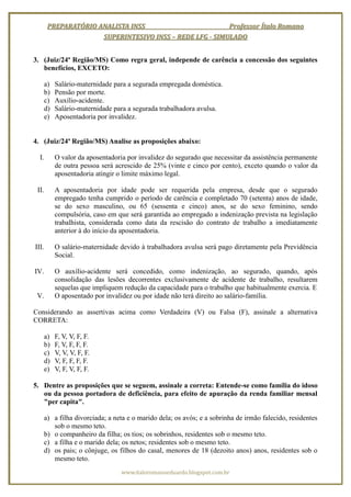 PREPARATÓRIO ANALISTA INSS                        Professor Ítalo Romano
                      SUPERINTESIVO INSS – REDE LFG - SIMULADO


3. (Juiz/24ª Região/MS) Como regra geral, independe de carência a concessão dos seguintes
   benefícios, EXCETO:

       a)   Salário-maternidade para a segurada empregada doméstica.
       b)   Pensão por morte.
       c)   Auxílio-acidente.
       d)   Salário-maternidade para a segurada trabalhadora avulsa.
       e)   Aposentadoria por invalidez.


4. (Juiz/24ª Região/MS) Analise as proposições abaixo:

  I.        O valor da aposentadoria por invalidez do segurado que necessitar da assistência permanente
            de outra pessoa será acrescido de 25% (vinte e cinco por cento), exceto quando o valor da
            aposentadoria atingir o limite máximo legal.

 II.        A aposentadoria por idade pode ser requerida pela empresa, desde que o segurado
            empregado tenha cumprido o período de carência e completado 70 (setenta) anos de idade,
            se do sexo masculino, ou 65 (sessenta e cinco) anos, se do sexo feminino, sendo
            compulsória, caso em que será garantida ao empregado a indenização prevista na legislação
            trabalhista, considerada como data da rescisão do contrato de trabalho a imediatamente
            anterior à do início da aposentadoria.

III.        O salário-maternidade devido à trabalhadora avulsa será pago diretamente pela Previdência
            Social.

IV.         O auxílio-acidente será concedido, como indenização, ao segurado, quando, após
            consolidação das lesões decorrentes exclusivamente de acidente de trabalho, resultarem
            sequelas que impliquem redução da capacidade para o trabalho que habitualmente exercia. E
 V.         O aposentado por invalidez ou por idade não terá direito ao salário-família.

Considerando as assertivas acima como Verdadeira (V) ou Falsa (F), assinale a alternativa
CORRETA:

       a)   F, V, V, F, F.
       b)   F, V, F, F, F.
       c)   V, V, V, F, F.
       d)   V, F, F, F, F.
       e)   V, F, V, F, F.

5. Dentre as proposições que se seguem, assinale a correta: Entende-se como família do idoso
   ou da pessoa portadora de deficiência, para efeito de apuração da renda familiar mensal
   "per capita".

       a) a filha divorciada; a neta e o marido dela; os avós; e a sobrinha de irmão falecido, residentes
          sob o mesmo teto.
       b) o companheiro da filha; os tios; os sobrinhos, residentes sob o mesmo teto.
       c) a filha e o marido dela; os netos; residentes sob o mesmo teto.
       d) os pais; o cônjuge, os filhos do casal, menores de 18 (dezoito anos) anos, residentes sob o
          mesmo teto.
                                   www.italoromanoeduardo.blogspot.com.br
 