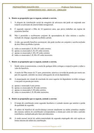 PREPARATÓRIO ANALISTA INSS                        Professor Ítalo Romano
                      SUPERINTESIVO INSS – REDE LFG - SIMULADO



6. Dentre as proposições que se seguem, assinale a correta.

  I.        A alíquota da contribuição social do estagiário de advocacia não pode ser majorada sem
            respeito ao princípio da anterioridade nonagesimal.

 II.        É segurado especial o filho de 14 (quatorze) anos, que prove trabalhar em regime de
            economia familiar.

III.        Não é permitido o recebimento conjunto de aposentadoria de valor mínimo e auxílio-
            reclusão do cônjuge, segurada recolhida a prisão.

IV.         A mãe, que percebe benefício assistencial, não pode receber em conjunto o auxílio-reclusão
            de dois filhos recolhidos à prisão.

       a)   todos os enunciados I, II, III e IV estão corretos.
       b)   apenas os enunciados I, II e IV estão corretos.
       c)   apenas os enunciados I, III e IV estão corretos.
       d)   todos os enunciados I, II, III e IV estão incorretos.


7. Dentre as proposições que se seguem, assinale a correta.

  I.        Sendo vários os pensionistas, a morte de qualquer deles extingue a respectiva parte e reduz o
            valor do beneficio.

 II.        A morte do filho menor de 21 anos, pensionista, autoriza a reversão da pensão por morte aos
            pais do segurado, referidos na classe subsequente do rol de dependentes.

III.        A emancipação em virtude de conclusão de curso superior de dependente inválido extingue
            a sua parte na pensão por morte.

       a)   apenas o enunciado I está correto.
       b)   apenas os enunciados II, III estão corretos.
       c)   apenas os enunciados I, III estão corretos.
       d)   todos os enunciados I, II, III estão incorretos.


8. Dentre as proposições que se seguem, assinale a correta:

  I.        O tempo de contribuição como segurado facultativo é contado mesmo que anterior a perda
            da qualidade de segurado.

 II.        O salário de benefício do auxílio-doença consiste atualmente na média aritmética simples
            dos maiores salários de contribuição correspondente a oitenta por cento de todo o período
            contributivo, multiplicada pelo fator previdenciário.

III.        A renda mensal inicial do salário-maternidade da segurada empregada não está sujeita ao
            limite máximo do salário de contribuição.


                                     www.italoromanoeduardo.blogspot.com.br
 