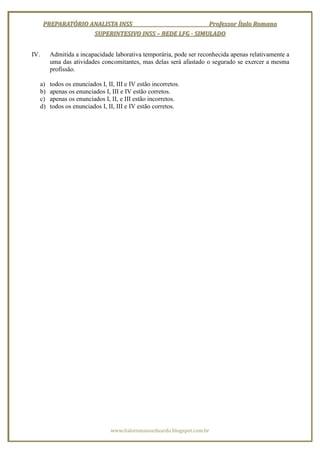 PREPARATÓRIO ANALISTA INSS                        Professor Ítalo Romano
                     SUPERINTESIVO INSS – REDE LFG - SIMULADO


IV.        Admitida a incapacidade laborativa temporária, pode ser reconhecida apenas relativamente a
           uma das atividades concomitantes, mas delas será afastado o segurado se exercer a mesma
           profissão.

      a)   todos os enunciados I, II, III e IV estão incorretos.
      b)   apenas os enunciados I, III e IV estão corretos.
      c)   apenas os enunciados I, II, e III estão incorretos.
      d)   todos os enunciados I, II, III e IV estão corretos.




                                   www.italoromanoeduardo.blogspot.com.br
 