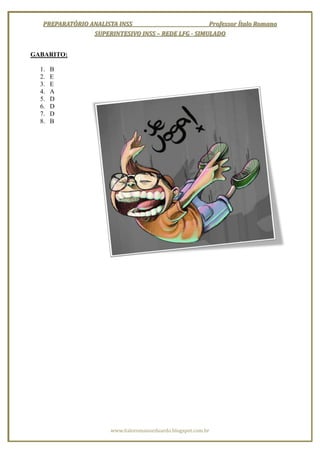PREPARATÓRIO ANALISTA INSS                        Professor Ítalo Romano
                 SUPERINTESIVO INSS – REDE LFG - SIMULADO


GABARITO:

  1.   B
  2.   E
  3.   E
  4.   A
  5.   D
  6.   D
  7.   D
  8.   B




                       www.italoromanoeduardo.blogspot.com.br
 