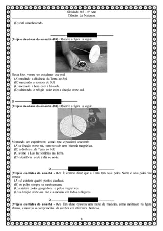 Simulado 02 – 5º Ano
Ciências da Natureza
3
(D) está amanhecendo.
–––––––––– QUESTÃO 07 ––––––––––
(Projeto cientistas do amanhã - RJ). Observe a figura a seguir.
Nesta foto, vemos um estudante que está
(A) medindo a distância da Terra ao Sol.
(B) marcando a sombra do Sol.
(C) medindo a hora com a bússola.
(D) alinhando o relógio solar com a direção norte-sul.
D –––––––––– QUESTÃO 08 ––––––––––
(Projeto cientistas do amanhã - RJ). Observe a figura a seguir.
Montando um experimento como este, é possível descobrir
(A) a direção norte-sul, sem possuir uma bússola magnética.
(B) a distância da Terra ao Sol.
(C) como a Lua faz sombras na Terra.
(D) identificar onde é dia ou noite.
D –––––––––– QUESTÃO 09 ––––––––––
(Projeto cientistas do amanhã - RJ). É correto dizer que a Terra tem dois polos Norte e dois polos Sul
porque
(A) só existem quatro pontos cardeais.
(B) os polos sempre se movimentam.
(C) existem polos geográficos e polos magnéticos.
(D) a direção norte-sul não é a mesma em todos os lugares.
D –––––––––– QUESTÃO 10 ––––––––––
(Projeto cientistas do amanhã - RJ). Um aluno colocou uma haste de madeira, como mostrado na figura
abaixo, e marcou o comprimento da sombra em diferentes horários.
 
