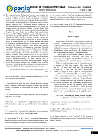 SIMULADO 02 – CURSO CARREIRAS POLICIAIS TURMA 14/01/2020 – TURNO NOITE
FORMATO CERTO/ERRADO 4 DE ABRIL DE 2020
@PONTODOSCONCURSOSARACAJU FACEBOOK.COM/PONTODOSCONCURSOSAJU (79) 9645 3368 www.pontodosconcursos.net
PONTO DOS CONCURSOS - Rua Fenelon Santos, 481 – Salgado Filho – Aracaju/SE - Fone: (79) 3246-2418 / 3302-0022
2
20 dos perigos internos. Tais perigos estavam representados nas
ações e situações contrárias à ordem pública e à segurança
pública. A defesa da ordem pública se exprimia na repressão
de todas aquelas manifestações que pudessem desembocar em
uma mudança das relações político-econômicas entre as classes
25 sociais; enquanto que a segurança pública compreendia a
salvaguarda da integridade física da população, nos bens e nas
pessoas, contra os inimigos naturais e sociais. Estas duas
atividades da polícia são apenas parcialmente distinguíveis
do ponto de vista político: na sociedade atual, caracterizada
30 por uma evidente diferenciação de classes, a defesa dos bens da
população, que poderia parecer uma atividade destinada à
proteção de todo o agregado humano, se reduz à tutela das
classes possuidoras de bens que precisam de defesa; quanto à
defesa da ordem pública, ela se resume também na defesa
35 de grupos ou classes particulares. A orientação classista da
atividade de polícia consentiu, além disso, que normas
claramente destinadas à salvaguarda da integridade física da
população contra inimigos naturais tenham sido utilizadas
com fins repressivos: pensemos, por exemplo, nas normas
40 sobre a funcionalidade dos locais destinados a espetáculos
públicos (cinemas, teatros, estádios etc.) e no uso que deles se
fez em tempos e países diversos para impedir manifestações ou
reuniões antigovernamentais. É nesse sentido que se
confirma a definição de Polícia acima apresentada, já que a
45 defesa da segurança pública é, na realidade, uma atividade
orientada a consolidar a ordem pública e, consequentemente, o
estado das relações de força entre classes e grupos sociais.
Norberto Bobbio. Dicionário de Política. Editora UnB. 12ª Ed.
1989.
A respeito das ideias e das estruturas linguísticas do texto “Polí-
cia”, julgue os itens seguintes.
8 Depreende-se do texto que tanto a defesa da ordem pública
quanto a segurança pública são exercícios da polícia, que buscam
garantir a segurança da comunidade em relação aos perigos
internos.
9 A definição de polícia, ao longo da história, passou por apenas
um período de transição.
10 Na linha 43, a partícula “se” é empregada como índice de
indeterminação do sujeito, o que confere maior formalidade ao
texto.
11 A forma verbal “consentiu” (l. 36) poderia ser corretamente
substituída, no texto, pelo seu sinônimo permitiu.
12 Os vocábulos “É” (l. 43) e “que” (l. 43) poderiam ser suprimi-
dos simultaneamente sem prejuízo para correção gramatical, uma
vez que desempenham função de partícula de realce ou expletiva.
13 Os pronomes relativos “que” nas suas duas ocorrências (l. 1 e
3), embora retomem elementos distintos do texto, desempenham a
mesma função sintática nos períodos em que ocorrem.
14 Caso o vocábulo “proteção” (l. 32) fosse empregado no plural,
o acento indicativo de crase deveria ser mantido.
Texto 3
A noção de sujeito
1 Examinaremos o elo entre a ideia de sujeito e a ideia de
liberdade. A liberdade supõe, ao mesmo tempo, a capacidade
cerebral ou intelectual de conceber e fazer escolhas e a possi-
bilidade de operar essas escolhas dentro do meio exterior. Sem
5 dúvida, há casos em que se pode perder toda a liberdade exterior,
estar emumaprisão, masconservar a liberdadeintelectual.
O sujeito pode, eventualmente, dispor de liberdade e
exercer liberdades. Mas existe toda uma parte do
sujeito que não é apenas dependente, mas submissa. E,
10 de resto, não sabemos realmente quando somos livres.
Então, há um primeiro princípio de incerteza, que seria
o seguinte: eu falo, mas, quando falo, quem fala?
Sou “Eu” só quem fala? Será que, por intermé- dio
do meu “eu”, é um “nós” que fala (a coletividade
15 calorosa, o grupo, a pátria, o partido a que pertenço)?
O “Eu” é um privilégio inaudito e, ao mesmo tempo,
a coisa mais banal, porquanto todo mundo pode dizer “Eu”.
Assim, o sujeito oscila entre o egoísmo e o altruísmo. No ego-
ísmo, eu sou tudo, e os outros são nada; mas, no altruísmo,
20 eu me dou, me devoto, sou inteiramente secundário para
aqueles aos quais me dou. O indivíduo sujeito recusa
a morte que o devora e, no entanto, é capaz de ofere-
cer sua vida por suas ideias, pela pátria ou pela humani-
dade. Aí está a complexidade própria da noção de sujeito.
Edgar Morin. A cabeça bem-feita: repensar areforma, refor- mar o
pensamento. Rio de Janeiro: Bertrand Brasil, 2004, p.
A respeito das ideias e das estruturas linguísticas do texto,
julgue os itens seguintes.
15 Depreende-se adequadamente do texto que há um único tipo
de liberdade, que é a de ir e vir.
16 A vírgula logo após o termo “egoísmo” (l. 19) poderia ser
eliminada sem prejuízo para a correção gramatical do período no
qual ela aparece.
 