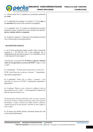 SIMULADO 02 – CURSO CARREIRAS POLICIAIS TURMA 14/01/2020 – TURNO NOITE
FORMATO CERTO/ERRADO 4 DE ABRIL DE 2020
@PONTODOSCONCURSOSARACAJU FACEBOOK.COM/PONTODOSCONCURSOSAJU (79) 9645 3368 www.pontodosconcursos.net
PONTO DOS CONCURSOS - Rua Fenelon Santos, 481 – Salgado Filho – Aracaju/SE - Fone: (79) 3246-2418 / 3302-0022
3
17 A forma verbal “há” (l. 5) poderia ser corretamente substituída
por existe.
18 A substituição da conjunção “no entanto” (l. 22) por logo ou
por portanto preservaria a ideia conclusiva do parágrafo.
19 A conjunção “mas” (l. 6) pode ser substituída sem prejuízo
gramatical ou para o sentido do texto por qualquer das seguintes:
porém, contudo, todavia e conquanto.
20 As palavras “egoísmo” e “altruísmo” são acentuadas de acordo
com a mesma regra de acentuação gráfica.
RACIOCÍNIO LÓGICO
21 Se P e Q são proposições lógicas simples, então a proposição
composta S = [P→Q]↔[~Q→~P] é uma tautologia, isto é,
independentemente dos valores lógicos V ou F atribuídos a P e Q,
o valor lógico de S será sempre V.
Considerando a proposição P: “Se Paulo se esforçar o bastante
então ele será aprovado no concurso da PCDF”, julgue os itens
a seguir.
22 A proposição “Se Paulo não for aprovado no concurso da
PCDF, então Paulo não se esforçou o bastante” é logicamente
equivalente à proposição P.
23 A proposição “Paulo não se esforça o bastante, e será
aprovado no concurso da PCDF” é logicamente equivalente à
proposição P.
24 A sentença “Bruna, acesse a Internet e verifique a data da
aposentadoria do Sr. Carlos!” é uma proposição composta que
pode ser escrita na forma p ∧ q.
Na Penitenciária Federal de Brasília, todos os presos com mais
de 30 anos de pena a cumprir passam por uma revista rigorosa
diariamente, e todos os presos por chefiar facções criminosas
cumprirão mais de 30 anos de pena. Com base no texto, julgue os
itens a seguir.
25 Os presos que chefiam facções criminosas passam por uma
revista rigorosa diariamente.
 