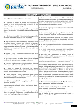 SIMULADO 02 – CURSO CARREIRAS POLICIAIS TURMA 14/01/2020 – TURNO NOITE
FORMATO CERTO/ERRADO 4 DE ABRIL DE 2020
@PONTODOSCONCURSOSARACAJU FACEBOOK.COM/PONTODOSCONCURSOSAJU (79) 9645 3368 www.pontodosconcursos.net
PONTO DOS CONCURSOS - Rua Fenelon Santos, 481 – Salgado Filho – Aracaju/SE - Fone: (79) 3246-2418 / 3302-0022
4
CONHECIMENTOS ESPECÍFICOS
À luz do Direito constitucional, resolva as assertivas
26 A concessão do mandado de injunção está condicionada à
ausência de norma regulamentadora para o exercício de um
direito, ainda que esta omissão seja parcial.
27 Todos os brasileiros natos têm legitimidade para propor ação
popular e para denunciar irregularidades ao Tribunal de Contas da
União.
28 O direito de propriedade é constitucionalmente garantido,
devendo as propriedades atenderem a sua função social.
29 Situação hipotética: João caminhava pela rua em direção ao
seu trabalho quando visualizou uma residência em chamas.
Assertiva: nessa situação, não se poderia falar em violação à regra
da inviolabilidade de domicílio caso João resolvesse ingressar na
residência, sem consentimento do morador, para auxiliar no
combate ao fogo.
30 Compete à Polícia Federal o patrulhamento marítimo, aero-
portuário e de fronteiras.
31 As regras relativas à fidelidade partidária e às coligações
partidárias são aplicáveis apenas às eleições majoritárias.
32 É privativo de brasileiro nato o cargo de ministro de estado da
defesa, mas não o de ministro das relações exteriores.
33 O direito de “escusa de consciência” está adstrito
exclusivamente ao serviço militar quando se trata de crença
religiosa, convicção filosófica ou religiosa.
34 É vedada ao cartório a cobrança de valor para efetuar registro
de nascimento civil, que é um direito reconhecido a todos os
brasileiros e estrangeiros residentes no país.
35 A CF veda a extradição de estrangeiro em razão de crime
político ou de opinião.
Considerando os princípios do Direito Penal brasileiro, julgue
o item a seguir.
36 O princípio da vedação ao bis in idem apregoa que ninguém
poderá ser processado, condenado ou executado duas vezes pelo
mesmo fato. Tal princípio não possui mitigações.
37 Conforme entendimento do Supremo Tribunal Federal, são
requisitos para aplicação do princípio da insignificância a ausência
de ofensividade da conduta, a mínima periculosidade social da
ação, o reduzido grau de reprovabilidade do comportamento e a
inexpressiva lesão ao bem jurídico tutelado.
38 A aplicação do princípio da insignificância exclui a tipicidade
formal do delito.
39 A avaliação do princípio da insignificância somente pode
ocorrer até o trânsito em julgado de sentença penal condenatória.
40 Conforme entendimento sumulado do Supremo Tribunal
Federal, é inaplicável o princípio da insignificância aos crimes
contra a Administração Pública.
41 O furto privilegiado ou insignificante tem como pressuposto
para sua aplicação o pequeno valor da coisa.
42 A injúria racial, também denominada injúria qualificada,
somente pode ser apurada mediante a representação da vítima.
43 De acordo com o entendimento do Superior Tribunal de
Justiça, a injúria racial é considerada um crime de racismo e,
portanto, imprescritível e inafiançável.
Com base na situação hipotética a seguir, julgue os itens 67 e 68.
Macedo, maior imputável, munido de uma arma de fogo, abordou
Camila Santana, na entrada de sua residência. Já tendo o prévio
conhecimento de que Camila Santana possuía um cofre em casa,
ingressou com ela na residência e a obrigou, por meio de grave
ameaça, a digitar a senha do cofre. Diante disso, Camila obedeceu
ao comando de Macedo, colocou a senha e abriu o cofre. Entre-
tanto, para a frustração do criminoso, não havia qualquer item de
valor no cofre, o que fez com que Macedo fosse embora sem levar
consigo qualquer bem.
44 De acordo com a situação apresentada, Macedo praticou o
crime de extorsão na modalidade consumada.
45 Tanto no crime de extorsão quanto no crime de roubo, o em-
prego de arma de fogo configura aumento de pena.
46 A prevaricação é crime necessariamente omissivo, uma vez
que as condutas previstas em seu tipo penal são “retardar” e
“deixar de praticar” ato de ofício. .
 