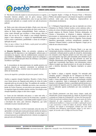 SIMULADO 02 – CURSO CARREIRAS POLICIAIS TURMA 14/01/2020 – TURNO NOITE
FORMATO CERTO/ERRADO 4 DE ABRIL DE 2020
@PONTODOSCONCURSOSARACAJU FACEBOOK.COM/PONTODOSCONCURSOSAJU (79) 9645 3368 www.pontodosconcursos.net
PONTO DOS CONCURSOS - Rua Fenelon Santos, 481 – Salgado Filho – Aracaju/SE - Fone: (79) 3246-2418 / 3302-0022
5
47 Não haverá crime de coação no curso do processo se o agente,
buscando interesse próprio, usar de grave ameaça contra
testemunha de processo administrativo, uma vez que esse delito
somente será aplicado se a coação ocorrer em sede de processo
judicial.
48 Pedro, com vinte e dois anos de idade, e Paulo, com vinte anos
de idade, foram denunciados pela prática de furto contra Ana. A
defesa de Pedro alegou inimputabilidade. Paulo confessou o
crime, tendo afirmado que escolhera a vítima porque, além de
idosa, ela era sua tia. Com relação a essa situação hipotética,
julgue o item subsecutivo, a respeito de imputabilidade penal,
crimes contra o patrimônio, punibilidade e causas de extinção e
aplicação de pena.
Uma vez que a vítima é tia de Paulo, a ação penal será pública
condicionada a representação.
49 Situação hipotética: Pedro, réu primário, valendo-se da
confiança que lhe depositava o seu empregador, subtraiu para si
mercadoria de pequeno valor do estabelecimento comercial em
que trabalhava. Assertiva: Nessa situação, apesar de configurar a
prática de furto qualificado pelo abuso de confiança, o juiz poderá
reconhecer o privilégio.
50 A circunstância do descumprimento de medida protetiva de
urgência imposta ao agressor, consistente na proibição de
aproximação da vítima, constitui causa de aumento de pena no
delito de feminicídio.
Acerca do inquérito e princípios do processo penal, resolva:
.
Analise a seguinte situação hipotética: Ricardo e Carlos Frans-
cisco foram presos em flagrante pela prática do crime de rouba
majorado pelo uso de arma de fogo. Na audiência de custódia, o
juiz concedeu a Ricardo a liberdade provisória, mas converteu a
prisão de Carlos Francisco em preventiva por estarem presentes
os requisitos legais da medida cautelar extrema. Em relação a essa
situação hipotética, julgue os dois itens a seguir.
51 Como um dos indiciados está preso e o outro está solto, o
inquérito deverá terminar no prazo de 30 (trinta) dias, e quando o
fato for de difícil elucidação, a autoridade poderá requerer ao juiz
a devolução dos autos, para ulteriores diligências, que serão
realizadas no prazo marcado pelo juiz.
52 Durante o flagrante, o revólver municiado, arma do crime, foi
apreendido e enviado para exame pericial para análise de natureza
e eficiência. O inquérito policial foi relatado no prazo legal e a
arma permanecerá na unidade policial até o trânsito em julgado da
pena privativa de liberdade.
53 Segundo dispõe o Código de Processo Penal, o Ministério
Público não poderá requerer a devolução do inquérito à autoridade
policial, senão para novas diligências, imprescindíveis ao
oferecimento da denúncia.
54 A Delegacia Especializada que atua na repressão aos crimes
tributários no Distrito Federal recebeu notitia anônima sobre a
prática de crimes tributários praticados por representantes de uma
grande empresa do Distrito Federal. Policiais disfarçados de
clientes e fornecedores se dirigiram à empresa, induziram e
provocaram os representantes da empresa a praticarem atos de
sonegação, com o objetivo de efetivar o flagrante. Nesta situação
hipotética apresentada, conforme entendimento sumulado do
Supremo Tribunal Federal, a prisão em flagrante é ilegal, por se
tratar de um crime de ensaio.
55 Nos termos do Código de Processo Penal e no que sua
interpretação doutrina, considera-se em flagrante delito quem está
cometendo a infração penal ou acaba de cometê-la, denominadas
tais situações como flagrante próprio ou real, bem como aquele
que é perseguido, logo após, pela autoridade, pelo ofendido ou por
qualquer pessoa, em situação que faça presumir ser autor da
infração, denominado como flagrante ficto ou presumido; e ainda
aquele que é encontrado, logo depois, com instrumentos, armas,
objetos ou papéis que façam presumir ser ele autor da infração o
qual a doutrina denomina de flagrante impróprio ou quase-
flagrante.
56 Analise e julgue a seguinte situação: Foi noticiado pelo
ofendido, perante o Delegado da 18ª Delegacia de Polícia de
Brazlândia/ DF, a prática do crime de lesão corporal e ameaça,
tendo a vítima apresentado na ocasião a representação criminal
contra os agressores. Após a instauração do inquérito policial
durante a investigação criminal, a autoridade policial promoveu o
arquivamento do inquérito, pois foi comprovado, de forma cabal,
que os indiciados agiram acobertados por uma excludente de
ilicitude.
Ana Cláudia juntamente com duas outras vítimas, ainda não
identificadas, foram transportadas da cidade de Tucumã do Pará
e alojadas na Cidade de Ceilândia/DF, no Setor Sol Nascente/DF.
O fato foi praticado mediante fraude e abuso por parte de Carlos,
integrante de uma organização criminosa, que objetiva a
submissão de mulheres e crianças à servidão e exploração sexual,
o que caracteriza o crime de tráfico de pessoas. Diante dessa
situação, em relação à investigação criminal que está sendo
realizada pela Delegacia especializada, julgue os três itens a
seguir, de acordo com o Código de Processo Penal.
 