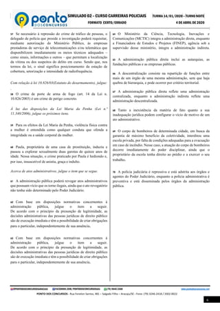 SIMULADO 02 – CURSO CARREIRAS POLICIAIS TURMA 14/01/2020 – TURNO NOITE
FORMATO CERTO/ERRADO 4 DE ABRIL DE 2020
@PONTODOSCONCURSOSARACAJU FACEBOOK.COM/PONTODOSCONCURSOSAJU (79) 9645 3368 www.pontodosconcursos.net
PONTO DOS CONCURSOS - Rua Fenelon Santos, 481 – Salgado Filho – Aracaju/SE - Fone: (79) 3246-2418 / 3302-0022
6
57 Se necessário à repressão do crime de tráfico de pessoas, o
delegado de polícia que preside a investigação poderá requisitar,
mediante autorização do Ministério Público, às empresas
prestadoras de serviço de telecomunicações e/ou telemática que
disponibilizem imediatamente os meios técnicos adequados –
como sinais, informações e outros – que permitam a localização
da vítima ou dos suspeitos do delito em curso. Sendo que, nos
termos da lei, o sinal significa posicionamento da estação de
cobertura, setorização e intensidade de radiofrequência.
Com relação à lei 10.826/03(Estatuto do desarmamento), julgue:
.
58 O crime de porte de arma de fogo (art. 14 da Lei n.
10.826/2003) é um crime de perigo concreto. .
À luz das disposições da Lei Maria da Penha (Lei n.º
11.340/2006), julgue os próximos itens. .
59 Para os efeitos da Lei Maria da Penha, violência física contra
a mulher é entendida como qualquer conduta que ofenda a
integridade ou a saúde corporal da mulher. .
60 Paula, proprietária de uma casa de prostituição, induziu e
passou a explorar sexualmente duas garotas de quinze anos de
idade. Nessa situação, o crime praticado por Paula é hediondo e,
por isso, insuscetível de anistia, graça e indulto. .
Acerca de atos administrativos, julgue o item que se segue.
61 A administração pública poderá revogar atos administrativos
que possuam vício que os torne ilegais, ainda que o ato revogatório
não tenha sido determinado pelo Poder Judiciário.
62 Com base em disposições normativas concernentes à
administração pública, julgue o item a seguir.
De acordo com o princípio da presunção de legitimidade, as
decisões administrativas das pessoas jurídicas de direito público
são de execução imediata e têm a possibilidade de criar obrigações
para o particular, independentemente de sua anuência.
63 Com base em disposições normativas concernentes à
administração pública, julgue o item a seguir.
De acordo com o princípio da presunção de legitimidade, as
decisões administrativas das pessoas jurídicas de direito público
são de execução imediata e têm a possibilidade de criar obrigações
para o particular, independentemente de sua anuência.
64 O Ministério da Ciência, Tecnologia, Inovações e
Comunicações (MCTIC) integra a administração direta, enquanto
a Financiadora de Estudos e Projetos (FINEP), agência sob a
supervisão desse ministério, integra a administração indireta.
.
65 A administração pública direta inclui as autarquias, as
fundações públicas e as empresas públicas.
66 A descentralização consiste na repartição de funções entre
mais de um órgão de uma mesma administração, sem que haja
quebra de hierarquia, e pode ocorrer por critério territorial.
67 A administração pública direta reflete uma administração
centralizada, enquanto a administração indireta reflete uma
administração descentralizada. .
68 Tanto a inexistência da matéria de fato quanto a sua
inadequação jurídica podem configurar o vício de motivo de um
ato administrativo. .
69 O corpo de bombeiros de determinada cidade, em busca da
garantia de máximo benefício da coletividade, interditou uma
escola privada, por falta de condições adequadas para a evacuação
em caso de incêndio. Nesse caso, a atuação do corpo de bombeiros
decorre imediatamente do poder disciplinar, ainda que o
proprietário da escola tenha direito ao prédio e a exercer o seu
trabalho.
70 A polícia judiciária é repressiva e está adstrita aos órgãos e
agentes do Poder Judiciário, enquanto a polícia administrativa é
preventiva e está disseminada pelos órgãos da administração
pública.
 