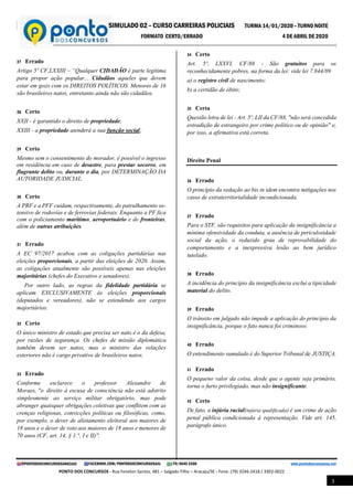 SIMULADO 02 – CURSO CARREIRAS POLICIAIS TURMA 14/01/2020 – TURNO NOITE
FORMATO CERTO/ERRADO 4 DE ABRIL DE 2020
@PONTODOSCONCURSOSARACAJU FACEBOOK.COM/PONTODOSCONCURSOSAJU (79) 9645 3368 www.pontodosconcursos.net
PONTO DOS CONCURSOS - Rua Fenelon Santos, 481 – Salgado Filho – Aracaju/SE - Fone: (79) 3246-2418 / 3302-0022
3
27 Errado
Artigo 5º CF,LXXIII – “Qualquer CIDADÃO é parte legítima
para propor ação popular... Cidadãos aqueles que devem
estar em gozo com os DIREITOS POLÍTICOS. Menores de 16
são brasileiros natos, entretanto ainda não são cidadãos.
28 Certo
XXII - é garantido o direito de propriedade;
XXIII - a propriedade atenderá a sua função social;
29 Certo
Mesmo sem o consentimento do morador, é possível o ingresso
em residência em caso de desastre, para prestar socorro, em
flagrante delito ou, durante o dia, por DETERMINAÇÃO DA
AUTORIDADE JUDICIAL.
30 Certo
A PRF e a PFF cuidam, respectivamente, do patrulhamento os-
tensivo de rodovias e de ferrovias federais. Enquanto a PF fica
com o policiamento marítimo, aeroportuário e de fronteiras,
além de outras atribuições.
31 Errado
A EC 97/2017 acabou com as coligações partidárias nas
eleições proporcionais, a partir das eleições de 2020. Assim,
as coligações atualmente são possíveis apenas nas eleições
majoritárias (chefes do Executivo e senadores).
Por outro lado, as regras da fidelidade partidária se
aplicam EXCLUSIVAMENTE às eleições proporcionais
(deputados e vereadores), não se estendendo aos cargos
majoritários.
32 Certo
O único ministro de estado que precisa ser nato é o da defesa,
por razões de segurança. Os chefes de missão diplomática
também devem ser natos, mas o ministro das relações
exteriores não é cargo privativo de brasileiros natos.
33 Errado
Conforme esclarece o professor Alexandre de
Moraes, ''o direito à escusa de consciência não está adstrito
simplesmente ao serviço militar obrigatório, mas pode
abranger quaisquer obrigações coletivas que conflitem com as
crenças religiosas, convicções políticas ou filosóficas, como,
por exemplo, o dever de alistamento eleitoral aos maiores de
18 anos e o dever de voto aos maiores de 18 anos e menores de
70 anos (CF, art. 14, § 1.°, I e II)''.
34 Certo
Art. 5º, LXXVI, CF/88 - São gratuitos para os
reconhecidamente pobres, na forma da lei: vide lei 7.844/89
a) o registro civil de nascimento;
b) a certidão de óbito;
35 Certa
Questão letra de lei - Art. 5º, LII da CF/88, "não será concedida
extradição de estrangeiro por crime político ou de opinião" e,
por isso, a afirmativa está correta.
Direito Penal
36 Errado
O princípio da vedação ao bis in idem encontra mitigações nos
casos de extraterritorialidade incondicionada.
37 Errado
Para o STF, são requisitos para aplicação da insignificância a
mínima ofensividade da conduta, a ausência de periculosidade
social da ação, o reduzido grau de reprovabilidade do
comportamento e a inexpressiva lesão ao bem jurídico
tutelado.
38 Errado
A incidência do princípio da insignificância exclui a tipicidade
material do delito.
39 Errado
O trânsito em julgado não impede a aplicação do princípio da
insignificância, porque o fato nunca foi criminoso.
40 Errado
O entendimento sumulado é do Superior Tribunal de JUSTIÇA.
41 Errado
O pequeno valor da coisa, desde que o agente seja primário,
torna o furto privilegiado, mas não insignificante.
42 Certo
De fato, a injúria racial(injúria qualificada) é um crime de ação
penal pública condicionada à representação. Vide art. 145,
parágrafo único.
 