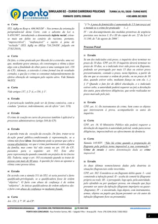 SIMULADO 02 – CURSO CARREIRAS POLICIAIS TURMA 14/01/2020 – TURNO NOITE
FORMATO CERTO/ERRADO 4 DE ABRIL DE 2020
@PONTODOSCONCURSOSARACAJU FACEBOOK.COM/PONTODOSCONCURSOSAJU (79) 9645 3368 www.pontodosconcursos.net
PONTO DOS CONCURSOS - Rua Fenelon Santos, 481 – Salgado Filho – Aracaju/SE - Fone: (79) 3246-2418 / 3302-0022
4
43 Certo
STJ, AgRg no Resp n. 686.965/DF – Nos termos da orientação
jurisprudencial desta Corte, com o advento da Lei n.
9.459/1997, introduzindo a denominada injúria racial, criou-
se mais um delito no cenário do racismo, portanto,
“imprescritível”, “inafiançável” e sujeito à pena de
“reclusão” (STJ, AgRg no AREsp 734.236/DF, julgado em
27/02/2018).
44 Certo
De fato, o crime praticado por Macedo foi a extorsão, uma vez
que, mediante grave ameaça, ele constrangeu a vítima a fazer
algo com a finalidade de obter para si uma vantagem (art. 158
do CP). Ademais, a extorsão é crime formal (ou de resultado
cortado), o que faz o crime se consumar independentemente da
efetiva obtenção de vantagem pelo sujeito ativo. Vide Súmula
96/STJ.
45 Certo
Vide artigos 157, § 2º-A, e 158, § 1º.
46 Errado
A prevaricação também pode ser de forma comissiva, com a
conduta “praticar, indevidamente, ato de ofício” (art. 319).
47 Errado
O crime de coação no curso do processo também é aplicável a
processos administrativos (artigo 344 do CP).
48 Errado
A questão trata da exceção da exceção. De fato, tratar-se-ia
de ação penal pública condicionada à representação, se a
vítima não fosse idosa. Inicialmente pode-se pensar que cabe a
escusa absolutória, vez que é crime patrimonial contra alguém
da família, mas como 'tia' não consta no art. 181 do CP,
passamos para o seguinte: art. 182. Este abre
para representação quando cometido em prejuízo de tio (inciso
III). Todavia, surge o art. 183 excetuando quando se tratar de
pessoa com mais de 60 anos. A questão foi clara ao apontar a
vítima como pessoa idosa.
49 Errado
De acordo com a súmula 511 do STJ, só seria possível o furto
qualificado-privilegiado, se a qualificadora fosse de ordem
“objetiva”. O furto com abuso de confiança é de ordem
“subjetiva”. As únicas qualificadoras de ordem subjetiva são:
o furto com abuso de confiança ou mediante fraude.
50 Certo
Art. 121, § 7º, IV, do CP:
“§ 7o A pena do feminicídio é aumentada de 1/3 (um terço) até
a metade se o crime for praticado: (…)
IV – em descumprimento das medidas protetivas de urgência
previstas nos incisos I, II e III do caput do art. 22 da Lei nº
11.340, de 7 de agosto de 2006”.
Processo Penal
51 Errado
Se um dos indiciados está preso, o inquérito deve terminar no
prazo de 10 dias. CPP, art.10. O inquérito deverá terminar no
prazo de 10 dias, se o indiciado tiver sido preso em flagrante,
podendo ser prorrogado por mais 15 dias ou estiver preso
preventivamente, contado o prazo, nesta hipótese, a partir do
dia em que se executar a ordem de prisão, ou no prazo de 30
dias, quando estiver solto, mediante fiança ou sem ela. (...)
§ 3º Quando o fato for de difícil elucidação, e o indiciado
estiver solto, a autoridade poderá requerer ao juiz a devolução
dos autos, para ulteriores diligências, que serão realizadas no
prazo marcado pelo juiz.
52 Errado
CPP, art. 11. Os instrumentos do crime, bem como os objetos
que interessarem à prova, acompanharão os autos do
inquérito.
53 Certo
CPP, art. 16. O Ministério Público não poderá requerer a
devolução do inquérito à autoridade policial, senão para novas
diligências, imprescindíveis ao oferecimento da denúncia.
54 Certo
Súmula 145/STF: “Não há crime quando a preparação do
flagrante pela polícia torna impossível a sua consumação.”
Crime de ensaio é outra denominação dada ao crime
impossível.
55 Errado
As duas últimas nomenclaturas dadas pela doutrina às
situações flagranciais estão invertidas.
CPP, art. 302. Considera-se em flagrante delito quem: I – está
cometendo a infração penal; II – acaba de cometê-la (flagrante
próprio ou real); III – é perseguido, logo após, pela autoridade,
pelo ofendido ou por qualquer pessoa, em situação que faça
presumir ser autor da infração (flagrante impróprio ou quase-
-flagrante); IV – é encontrado, logo depois, com instrumentos,
armas, objetos ou papéis que façam presumir ser ele autor da
infração (flagrante ficto ou presumido).
 