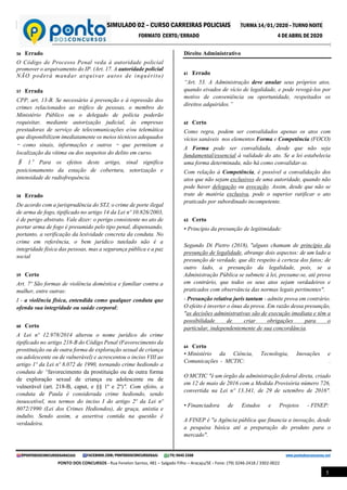 SIMULADO 02 – CURSO CARREIRAS POLICIAIS TURMA 14/01/2020 – TURNO NOITE
FORMATO CERTO/ERRADO 4 DE ABRIL DE 2020
@PONTODOSCONCURSOSARACAJU FACEBOOK.COM/PONTODOSCONCURSOSAJU (79) 9645 3368 www.pontodosconcursos.net
PONTO DOS CONCURSOS - Rua Fenelon Santos, 481 – Salgado Filho – Aracaju/SE - Fone: (79) 3246-2418 / 3302-0022
5
56 Errado
O Código de Processo Penal veda à autoridade policial
promover o arquivamento do IP. (Art. 17. A autoridade policial
NÃO poderá mandar arquivar autos de inquérito)
57 Errada
CPP, art. 13-B. Se necessário à prevenção e à repressão dos
crimes relacionados ao tráfico de pessoas, o membro do
Ministério Público ou o delegado de polícia poderão
requisitar, mediante autorização judicial, às empresas
prestadoras de serviço de telecomunicações e/ou telemática
que disponibilizem imediatamente os meios técnicos adequados
– como sinais, informações e outros – que permitam a
localização da vítima ou dos suspeitos do delito em curso.
§ 1º Para os efeitos deste artigo, sinal significa
posicionamento da estação de cobertura, setorização e
intensidade de radiofrequência.
58 Errado
De acordo com a jurisprudência do STJ, o crime de porte ilegal
de arma de fogo, tipificado no artigo 14 da Lei nº 10.826/2003,
é de perigo abstrato. Vale dizer: o perigo consistente no ato de
portar arma de fogo é presumido pelo tipo penal, dispensando,
portanto, a verificação da lesividade concreta da conduta. No
crime em referência, o bem jurídico tutelado não é a
integridade física das pessoas, mas a segurança pública e a paz
social
59 Certo
Art. 7º São formas de violência doméstica e familiar contra a
mulher, entre outras:
I - a violência física, entendida como qualquer conduta que
ofenda sua integridade ou saúde corporal;
60 Certo
A Lei nº 12.978/2014 alterou o nome jurídico do crime
tipificado no artigo 218-B do Código Penal (Favorecimento da
prostituição ou de outra forma de exploração sexual de criança
ou adolescente ou de vulnerável) e acrescentou o inciso VIII ao
artigo 1º da Lei nº 8.072 de 1990, tornando crime hediondo a
conduta de “favorecimento da prostituição ou de outra forma
de exploração sexual de criança ou adolescente ou de
vulnerável (art. 218-B, caput, e §§ 1º e 2º)". Com efeito, a
conduta de Paula é considerada crime hediondo, sendo
insuscetível, nos termos do inciso I do artigo 2º da Lei nº
8072/1990 (Lei dos Crimes Hediondos), de graça, anistia e
indulto. Sendo assim, a assertiva contida na questão é
verdadeira.
Direito Administrativo
61 Errado
“Art. 53. A Administração deve anular seus próprios atos,
quando eivados de vício de legalidade, e pode revogá-los por
motivo de conveniência ou oportunidade, respeitados os
direitos adquiridos.”
62 Certo
Como regra, podem ser convalidados apenas os atos com
vícios sanáveis nos elementos Forma e Competência (FOCO)
A Forma pode ser convalidada, desde que não seja
fundamental/essencial à validade do ato. Se a lei estabelecia
uma forma determinada, não há como convalidar-se.
Com relação à Competência, é possível a convalidação dos
atos que não sejam exclusivos de uma autoridade, quando não
pode haver delegação ou avocação. Assim, desde que não se
trate de matéria exclusiva, pode o superior ratificar o ato
praticado por subordinado incompetente.
63 Certo
• Princípio da presunção de legitimidade:
Segundo Di Pietro (2018), "alguns chamam de princípio da
presunção de legalidade, abrange dois aspectos: de um lado a
presunção de verdade, que diz respeito à certeza dos fatos; de
outro lado, a presunção da legalidade, pois, se a
Administração Pública se submete à lei, presume-se, até prova
em contrário, que todos os seus atos sejam verdadeiros e
praticados com observância das normas legais pertinentes".
- Presunção relativa juris tantum - admite prova em contrário.
O efeito é inverter o ônus da prova. Em razão dessa presunção,
"as decisões administrativas são de execução imediata e têm a
possibilidade de criar obrigações para o
particular, independentemente de sua concordância.
64 Certo
• Ministério da Ciência, Tecnologia, Inovações e
Comunicações - MCTIC: .
O MCTIC "é um órgão da administração federal direta, criado
em 12 de maio de 2016 com a Medida Provisória número 726,
convertida na Lei nº 13.341, de 29 de setembro de 2016".
• Financiadora de Estudos e Projetos - FINEP:
A FINEP é "a Agência pública que financia a inovação, desde
a pesquisa básica até a preparação do produto para o
mercado".
 