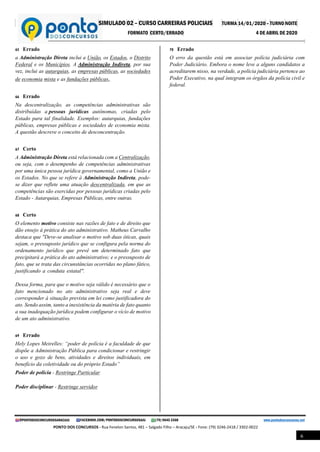 SIMULADO 02 – CURSO CARREIRAS POLICIAIS TURMA 14/01/2020 – TURNO NOITE
FORMATO CERTO/ERRADO 4 DE ABRIL DE 2020
@PONTODOSCONCURSOSARACAJU FACEBOOK.COM/PONTODOSCONCURSOSAJU (79) 9645 3368 www.pontodosconcursos.net
PONTO DOS CONCURSOS - Rua Fenelon Santos, 481 – Salgado Filho – Aracaju/SE - Fone: (79) 3246-2418 / 3302-0022
6
65 Errado
a Administração Direta inclui a União, os Estados, o Distrito
Federal e os Municípios. A Administração Indireta, por sua
vez, inclui as autarquias, as empresas públicas, as sociedades
de economia mista e as fundações públicas.
66 Errado
Na descentralização, as competências administrativas são
distribuídas a pessoas jurídicas autônomas, criadas pelo
Estado para tal finalidade. Exemplos: autarquias, fundações
públicas, empresas públicas e sociedades de economia mista.
A questão descreve o conceito de desconcentração.
67 Certo
A Administração Direta está relacionada com a Centralização,
ou seja, com o desempenho de competências administrativas
por uma única pessoa jurídica governamental, como a União e
os Estados. No que se refere à Administração Indireta, pode-
se dizer que reflete uma atuação descentralizada, em que as
competências são exercidas por pessoas jurídicas criadas pelo
Estado - Autarquias, Empresas Públicas, entre outras.
68 Certo
O elemento motivo consiste nas razões de fato e de direito que
dão ensejo à prática do ato administrativo. Matheus Carvalho
destaca que "Deve-se analisar o motivo sob duas óticas, quais
sejam, o pressuposto jurídico que se configura pela norma do
ordenamento jurídico que prevê um determinado fato que
precipitará a prática do ato administrativo; e o pressuposto de
fato, que se trata das circunstâncias ocorridas no plano fático,
justificando a conduta estatal". .
Dessa forma, para que o motivo seja válido é necessário que o
fato mencionado no ato administrativo seja real e deve
corresponder à situação prevista em lei como justificadora do
ato. Sendo assim, tanto a inexistência da matéria de fato quanto
a sua inadequação jurídica podem configurar o vício de motivo
de um ato administrativo.
69 Errado
Hely Lopes Meirelles: “poder de polícia é a faculdade de que
dispõe a Administração Pública para condicionar e restringir
o uso e gozo de bens, atividades e direitos individuais, em
benefício da coletividade ou do próprio Estado”
Poder de polícia - Restringe Particular
Poder disciplinar - Restringe servidor
70 Errado
O erro da questão está em associar polícia judiciária com
Poder Judiciário. Embora o nome leve a alguns candidatos a
acreditarem nisso, na verdade, a polícia judiciária pertence ao
Poder Executivo, na qual integram os órgãos da polícia civil e
federal.
 