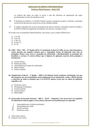 SIMULADO DE DIREITO PREVIDENCIÁRIO
                                    Professor Ítalo Romano - Rede LFG


              no controle das ações em todos os níveis é uma das diretrizes de organização das ações
              governamentais na área da assistência social.

III.          É facultado aos Estados e ao Distrito Federal vincular a programa de apoio à inclusão e promoção
              social até três décimos por cento de sua receita tributária líquida.

IV.           É vedada a aplicação dos recursos de programa de apoio à inclusão e promoção social dos Estados e
              do Distrito Federal no pagamento de despesas com pessoal e encargos sociais.

De acordo com a Constituição Federal brasileira, está correto o que se afirma APENAS em:

       a)     I, II e III.
       b)     I, II e IV.
       c)     I, III e IV.
       d)     II, III e IV.
       e)     II e IV.


05. (TRT - 2010 - TRT - 21ª Região (RN)) A Constituição Federal de 1988, em sua visão humanista e
    social, guardou um capítulo exclusivo para a Seguridade Social, ali indicando uma série de
    princípios. Dentre esses, tem-se o princípio da seletividade e distributividade na prestação dos
    benefícios e serviços. É correto afirmar que é hipótese de aplicação concreta deste princípio o
    benefício de:

       a)     Auxílio doença;
       b)     Pensão por morte;
       c)     Aposentadoria por tempo de contribuição;
       d)     Salário família;
       e)     Auxílio acidente.


06. (Magistratura Federal – 1ª Região – 2005) A Previdência Social, mediante contribuição, tem por
    fim assegurar aos seus beneficiários meios indispensáveis de manutenção. Assim, o RGPS garante
    a cobertura de todas as situações que a Lei 8.213/91 aponta, exceto, por ser objeto de legislação
    específica a de:

       a)     Pensão por morte;
       b)     Desemprego involuntário;
       c)     Auxílio-reclusão;
       d)     Auxílio-doença;
       e)     Maternidade.


07. (Procurador da Fazenda Nacional – 2007.2 – ESAF – Adaptada) À luz do previsto na Legislação
    Previdenciária Federal, julgue os itens abaixo referentes aos benefícios para os segurados.

         I.       Aposentadoria por invalidez permanente.
        II.       Aposentadoria por idade.
       III.       Auxílio-reclusão.
       IV.        Pensão por morte.


a) Todos estão corretos.
b) Somente I está correto.

                                      www.italoromanoeduardo.blogspot.com.br
 