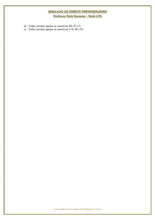 SIMULADO DE DIREITO PREVIDENCIÁRIO
                         Professor Ítalo Romano - Rede LFG


d) Estão corretas apenas as assertivas III, IV e V.
e) Estão corretas apenas as assertivas I, II, III e IV.




                           www.italoromanoeduardo.blogspot.com.br
 