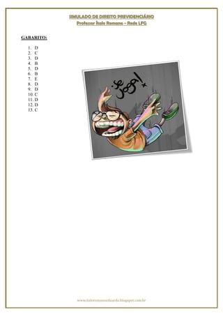 SIMULADO DE DIREITO PREVIDENCIÁRIO
               Professor Ítalo Romano - Rede LFG


GABARITO:

  1. D
  2. C
  3. D
  4. B
  5. D
  6. B
  7. E
  8. D
  9. D
  10. C
  11. D
  12. D
  13. C




               www.italoromanoeduardo.blogspot.com.br
 