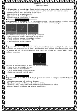 Simulado 03 – 5º Ano
Ciências da Natureza
3
(Projeto cientistas do amanhã – RJ). Durante a noite é possível observar que as estrelas surgem no horizonte no
lado leste e desaparecem no lado oeste, da mesma forma que o Sol durante o dia. Esse movimento se deve
(A) ao movimento da esfera celeste, onde estão as estrelas.
(B) ao movimento da Terra ao redor do Sol.
(C) ao movimento de rotação da Terra.
(D) ao movimento da Terra e da Lua ao redor do Sol.
H –––––––––– QUESTÃO 09 ––––––––––
(Projeto cientistas do amanhã – RJ). Um aluno estava observando a constelação de Órion e tirou três fotos do
céu: às 21h, às 22h e às 23h. Para destacar essa constelação, ele fez traços marcando a figura.
O movimento da constelação que ele observou pode ser explicado
(A) pelo movimento da esfera celeste, onde estão as estrelas.
(B) pelo movimento que todas as constelações realizam.
(C) pelo movimento da Terra ao redor do Sol.
(D) pelo movimento de rotação da Terra.
H –––––––––– QUESTÃO 10 ––––––––––
(Projeto cientistas do amanhã – RJ). Um astrônomo tirou uma foto da mesma constelação da questão anterior.
Ao observar com cuidado essa foto, ele notou a presença de um objeto diferente, que se parece com um cometa.
Para informar aos seus colegas, que estão em outras cidades, ele telefonou para cada um deles e contou a
localização desse objeto.
Uma forma de indicar a localização do objeto para os colegas é dizer que
(A) está na área da constelação de Órion.
(B) está sobre duas árvores próximas.
(C) está um pouco acima da linha do horizonte.
(D) está bem em cima da escola do bairro.
H –––––––––– QUESTÃO 11 ––––––––––
(Projeto cientistas do amanhã – RJ). A situação que mais se assemelha ao princípio de propulsão dos foguetes
espaciais é
(A) um carro impulsionado pelo movimento das rodas.
(B) um barco com motor impulsionado pelo movimento da hélice.
(C) um avião a hélice subindo verticalmente, impulsionado pelo movimento das hélices.
(D) uma bexiga cheia impulsionada pelo jato de ar que sai do bico.
 