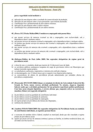 SIMULADO DE DIREITO PREVIDENCIÁRIO
                             Professor Ítalo Romano - Rede LFG


     para a seguridade social mediante a

a)   aplicação de uma alíquota sobre o resultado da comercialização da produção.
b)   aplicação de uma alíquota sobre o lucro presumido e previamente declarado.
c)   contribuição fixa e predeterminada de dois salários mínimos.
d)   aplicação de uma alíquota sobre o salário mínimo.
e)   contribuição fixa e predeterminada de um salário mínimo.


05. (Prova: FCC/Perito Médico2006) Considera-se empregado toda pessoa física

a) que prestar serviços de natureza eventual ou não a empregador, com exclusividade, sob a
   dependência deste e mediante salário.
b) que prestar serviços de natureza eventual a empregador, sob a dependência deste e mediante salário.
c) ou jurídica que prestar serviços de natureza não eventual a empregador, sob a dependência deste e
   mediante salário.
d) que prestar serviços de natureza não eventual a empregador, sob a dependência deste e mediante
   salário.
e) ou jurídica que prestar serviços de natureza não eventual a empregador, com exclusividade, sob a
   dependência deste e mediante salário.


06. (Defensor-Público do Pará Julho 2009) São segurados obrigatórios do regime geral de
    previdência social:

a) a dona de casa e o estudante, desde que maiores de 16 (dezesseis) anos de idade.
b) os servidores públicos autárquicos ocupantes de cargo de provimento efetivo em Municípios que
   tenham instituído regime próprio.
c) os trabalhadores autônomos, empresários e ministros de confissão religiosa.
d) os desempregados, nos 12 (doze) meses que se seguem à sua dispensa pela empresa.
e) os consumidores de planos de previdência privada administrados por entidades abertas de
   previdência complementar.


07. (Procurador RN/CESPE/2008) Edmar, ex-estudante de direito da Universidade Federal do Rio
    Grande do Norte, nunca exerceu atividade profissional. No entanto, elegeu-se deputado
    federal, sendo que a atividade parlamentar foi sua primeira experiência político-profissional.
    Com base nessa situação hipotética, é correto afirmar que, enquanto estiver no exercício do
    mandato, Edmar será segurado obrigatório

a)   da previdência social na qualidade de contribuinte individual.
b)   da previdência social na qualidade de autônomo.
c)   da previdência social na qualidade de empregado.
d)   do regime próprio de previdência da Câmara dos Deputados.
e)   nenhuma das anteriores


08. (Analista INSS/FUNRIO/2009) São segurados obrigatórios da Previdência Social, na condição
    de contribuintes individuais, as seguintes pessoas físicas:

a) o exercente de mandato eletivo federal, estadual ou municipal, desde que não vinculado a regime
   próprio de previdência social.
b) aquele que presta serviço de natureza contínua à pessoa ou família, no âmbito residencial desta, em
   atividade sem fins lucrativos.

                              www.italoromanoeduardo.blogspot.com.br
 