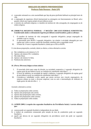 SIMULADO DE DIREITO PREVIDENCIÁRIO
                                 Professor Ítalo Romano - Rede LFG


c) o pescador artesanal ou a este assemelhado que faça da pesca profissão habitual ou principal meio de
   vida.
d) o empregado de organismo oficial internacional ou estrangeiro em funcionamento no Brasil, salvo
   quando coberto por regime próprio de previdência social.
e) o ministro de confissão religiosa e o membro de instituto de vida consagrada, de congregação ou de
   ordem religiosa.


09. (TRIBUNAL REGIONAL FEDERAL – 1ª REGIÃO / 2003 JUIZ FEDERAL SUBSTITUTO)
    Considerando ainda o ordenamento legal da previdência social brasileira, pode-se afirmar:

     I.       O membro de instituto de vida consagrada é segurado obrigatório, porque empregado da
              entidade a que se vincula.
  II.         O aposentado pelo RGPS é segurado obrigatório, em relação à atividade abrangida por esse
              regime que voltar a exercer, sendo-lhe facultado contribuir para a seguridade social.
 III.         O maior de 14 anos é segurado facultativo, desde que se filie ao RGPS.

À vista dessas proposições, assinale, dentre as abaixo, a única alternativa correta:

a)        São verdadeiras as de números I e II.
b)        Apenas a de número III é verdadeira.
c)        São todas falsas.
d)        Apenas a de número I é falsa.
e)        Nenhuma das anteriores.


10. (Prova: Diversas) Julgue os itens abaixo:

     I.       O associado eleito para cargo de direção, na sociedade cooperativa, é segurado obrigatório do
              regime geral de previdência social, na condição de contribuinte individual. ( )
  II.         O sócio de indústria, na sociedade de capital e indústria, é segurado obrigatório do regime geral
              de previdência social, na condição de contribuinte individual. ( )
 III.         Considera-se trabalhador avulso aquele que presta serviços sem vínculo empregatício, de
              natureza urbana ou rural, a diversas empresas, com ou sem a intermediação de sindicato ou
              órgão gestor de mão-de-obra. ( )


Assinale a alternativa correta:

a)        Todas as proposições estão corretas.
b)        Apenas uma proposição está correta.
c)        Apenas duas proposições estão corretas.
d)        Apenas três proposições estão corretas.
e)        Todas as proposições estão erradas.


11. (AFRFB 2009) A respeito dos segurados facultativos da Previdência Social, é correto afirmar
    que:

a) a pessoa pode ser segurado facultativo independente da sua idade.
b) o síndico de condomínio remunerado pela isenção da taxa de condomínio pode ser segurado
   facultativo.
c) aquele que deixou de ser segurado obrigatório da previdência social não pode ser segurado
   facultativo.

                                   www.italoromanoeduardo.blogspot.com.br
 