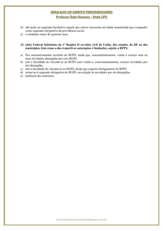 SIMULADO DE DIREITO PREVIDENCIÁRIO
                          Professor Ítalo Romano - Rede LFG


d) não pode ser segurado facultativo aquele que estiver exercendo atividade remunerada que o enquadre
   como segurado obrigatório da previdência social.
e) o estudante maior de quatorze anos.


12. (Juiz Federal Substituto da 1ª Região) O servidor civil da União, dos estados, do DF ou dos
    municípios, bem como o das respectivas autarquias e fundações, sujeito a RPPS:

a) fica automaticamente excluído do RGPS, ainda que, concomitantemente, venha a exercer uma ou
   mais atividades abrangidas por esse RGPS.
b) tem a faculdade de vincular-se ao RGPS caso venha a, concomitantemente, exercer atividades por
   ele abrangidas.
c) tem a faculdade de vincular-se ao RGPS, desde que requeira desligamento do RPPS.
d) tornar-se-á segurado obrigatório do RGPS, em relação às atividades por ele abrangidas.
e) nenhuma das anteriores.




                            www.italoromanoeduardo.blogspot.com.br
 