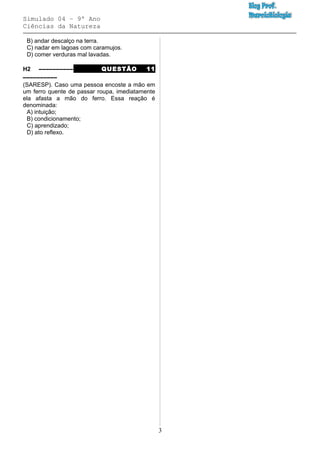 Simulado 04 – 9º Ano
Ciências da Natureza
B) andar descalço na terra.
C) nadar em lagoas com caramujos.
D) comer verduras mal lavadas.
H2 –––––––––– QUESTÃO 11
––––––––––
(SARESP). Caso uma pessoa encoste a mão em
um ferro quente de passar roupa, imediatamente
ela afasta a mão do ferro. Essa reação é
denominada:
A) intuição;
B) condicionamento;
C) aprendizado;
D) ato reflexo.
3
 