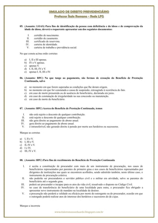 SIMULADO DE DIREITO PREVIDENCIÁRIO
                                       Professor Ítalo Romano - Rede LFG


05. (Assunto: LOAS) Para fins de identificação da pessoa com deficiência e do idoso e de comprovação da
    idade do idoso, deverá o requerente apresentar um dos seguintes documentos:

              I.     certidão de nascimento.
             II.     certidão de casamento.
            III.     certificado de reservista.
            IV.      carteira de identidade.
             V.      carteira de trabalho e previdência social.

No que consta acima estão corretas:

       a)      I, II e III apenas.
       b)      IV e V apenas.
       c)      apenas V.
       d)      I, II, III, IV e V.
       e)      apenas I, II, III e IV.

06. (Assunto: BPC) No que tange ao pagamento, são formas de cessação do Benefício de Prestação
    Continuada, salvo

       a)      no momento em que forem superadas as condições que lhe deram origem.
       b)      no momento em que for constatada a causa de suspensão, retroagindo à ocorrência do fato.
       c)      em caso de morte presumida ou de ausência do beneficiário, declarada em juízo.
       d)      em caso de constatação de irregularidade na sua concessão ou manutenção.
       e)      em caso de morte do beneficiário.


07. (Assunto: BPC) Acerca do Benefício de Prestação Continuada, temos

   I.           não está sujeito a desconto de qualquer contribuição.
  II.           está sujeito a desconto de qualquer contribuição.
 III.           não gera direito ao pagamento de abono anual.
 IV.            gera direito ao pagamento de abono anual.
  V.            é intransferível, não gerando direito à pensão por morte aos herdeiros ou sucessores.

Marque as corretas

a)         I, II e V.
b)         I, III e V.
c)         II, IV e V.
d)         I e IV.
e)         III, IV e V.


08. (Assunto: BPC) Para fins de recebimento do Benefício de Prestação Continuada

      I.        é aceita a constituição de procurador com mais de um instrumento de procuração, nos casos de
                beneficiários representados por parentes de primeiro grau e nos casos de beneficiários representados por
                dirigentes de instituições nas quais se encontrem acolhidos, sendo admitido também, neste último caso, o
                instrumento de procuração coletiva.
     II.        não poderão ser procuradores o servidor público civil e o militar em atividade, salvo se parentes do
                beneficiário até o segundo grau.
 III.           poderá ser procurador o incapaz para os atos da vida civil, ressalvado o disposto no Código Civil.
 IV.            no caso de transferência do beneficiário de uma localidade para outra, o procurador fica obrigado a
                apresentar novo instrumento de mandato na localidade de destino.
  V.            a procuração não perderá a validade ou eficácia por morte do outorgante ou do procurador, ocasião em que
                o outorgado poderá realizar atos de interesse dos herdeiros e sucessores do de cujus.


Marque a incorreta

                                         www.italoromanoeduardo.blogspot.com.br
 