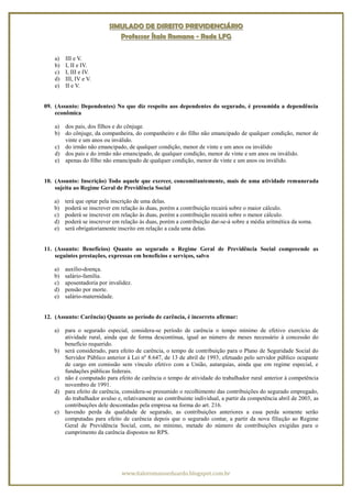 SIMULADO DE DIREITO PREVIDENCIÁRIO
                              Professor Ítalo Romano - Rede LFG


    a)   III e V.
    b)   I, II e IV.
    c)   I, III e IV.
    d)   III, IV e V.
    e)   II e V.


09. (Assunto: Dependentes) No que diz respeito aos dependentes do segurado, é presumida a dependência
    econômica

    a) dos pais, dos filhos e do cônjuge.
    b) do cônjuge, da companheira, do companheiro e do filho não emancipado de qualquer condição, menor de
       vinte e um anos ou inválido.
    c) do irmão não emancipado, de qualquer condição, menor de vinte e um anos ou inválido
    d) dos pais e do irmão não emancipado, de qualquer condição, menor de vinte e um anos ou inválido.
    e) apenas do filho não emancipado de qualquer condição, menor de vinte e um anos ou inválido.


10. (Assunto: Inscrição) Todo aquele que exercer, concomitantemente, mais de uma atividade remunerada
    sujeita ao Regime Geral de Previdência Social

   a)    terá que optar pela inscrição de uma delas.
   b)    poderá se inscrever em relação às duas, porém a contribuição recairá sobre o maior cálculo.
   c)    poderá se inscrever em relação às duas, porém a contribuição recairá sobre o menor cálculo.
   d)    poderá se inscrever em relação às duas, porém a contribuição dar-se-á sobre a média aritmética da soma.
   e)    será obrigatoriamente inscrito em relação a cada uma delas.


11. (Assunto: Benefícios) Quanto ao segurado o Regime Geral de Previdência Social compreende as
    seguintes prestações, expressas em benefícios e serviços, salvo

   a)    auxílio-doença.
   b)    salário-família.
   c)    aposentadoria por invalidez.
   d)    pensão por morte.
   e)    salário-maternidade.


12. (Assunto: Carência) Quanto ao período de carência, é incorreto afirmar:

   a) para o segurado especial, considera-se período de carência o tempo mínimo de efetivo exercício de
      atividade rural, ainda que de forma descontínua, igual ao número de meses necessário à concessão do
      benefício requerido.
   b) será considerado, para efeito de carência, o tempo de contribuição para o Plano de Seguridade Social do
      Servidor Público anterior à Lei nº 8.647, de 13 de abril de 1993, efetuado pelo servidor público ocupante
      de cargo em comissão sem vínculo efetivo com a União, autarquias, ainda que em regime especial, e
      fundações públicas federais.
   c) não é computado para efeito de carência o tempo de atividade do trabalhador rural anterior à competência
      novembro de 1991.
   d) para efeito de carência, considera-se presumido o recolhimento das contribuições do segurado empregado,
      do trabalhador avulso e, relativamente ao contribuinte individual, a partir da competência abril de 2003, as
      contribuições dele descontadas pela empresa na forma do art. 216.
   e) havendo perda da qualidade de segurado, as contribuições anteriores a essa perda somente serão
      computadas para efeito de carência depois que o segurado contar, a partir da nova filiação ao Regime
      Geral de Previdência Social, com, no mínimo, metade do número de contribuições exigidas para o
      cumprimento da carência dispostos no RPS.




                                www.italoromanoeduardo.blogspot.com.br
 