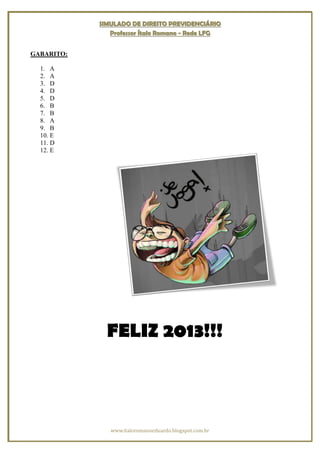 SIMULADO DE DIREITO PREVIDENCIÁRIO
               Professor Ítalo Romano - Rede LFG


GABARITO:

  1. A
  2. A
  3. D
  4. D
  5. D
  6. B
  7. B
  8. A
  9. B
  10. E
  11. D
  12. E




              FELIZ 2013!!!



               www.italoromanoeduardo.blogspot.com.br
 