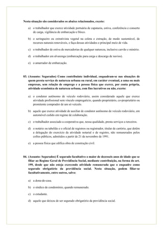 Nesta situação são considerados os abaixo relacionados, exceto:

   a) o trabalhador que exerce atividade portuária de capatazia, estiva, conferência e conserto
      de carga, vigilância de embarcação e bloco.

   b) o seringueiro ou extrativista vegetal na coleta e extração, de modo sustentável, de
      recursos naturais renováveis, e faça dessas atividades o principal meio de vida.

   c) o trabalhador de estiva de mercadorias de qualquer natureza, inclusive carvão e minério.

   d) o trabalhador em alvarenga (embarcação para carga e descarga de navios).

   e) o amarrador de embarcação.



03. (Assunto: Segurados) Como contribuinte individual, enquadram-se nas situações de
    quem presta serviço de natureza urbana ou rural, em caráter eventual, a uma ou mais
    empresas, sem relação de emprego e a pessoa física que exerce, por conta própria,
    atividade econômica de natureza urbana, com fins lucrativos ou não, exceto:

   a) o condutor autônomo de veículo rodoviário, assim considerado aquele que exerce
      atividade profissional sem vínculo empregatício, quando proprietário, co-proprietário ou
      promitente comprador de um só veículo.

   b) aquele que exerce atividade de auxiliar de condutor autônomo de veículo rodoviário, em
      automóvel cedido em regime de colaboração.

   c) o trabalhador associado a cooperativa que, nessa qualidade, presta serviços a terceiros.

   d) o notário ou tabelião e o oficial de registros ou registrador, titular de cartório, que detêm
      a delegação do exercício da atividade notarial e de registro, não remunerados pelos
      cofres públicos, admitidos a partir de 21 de novembro de 1991.

   e) a pessoa física que edifica obra de construção civil.



04. (Assunto: Segurados) É segurado facultativo o maior de dezesseis anos de idade que se
    filiar ao Regime Geral de Previdência Social, mediante contribuição, na forma do art.
    199, desde que não esteja exercendo atividade remunerada que o enquadre como
    segurado obrigatório da previdência social. Nesta situação, podem filiar-se
    facultativamente, entre outros, salvo:

   a) a dona-de-casa.

   b) o síndico de condomínio, quando remunerado.

   c) o estudante.

   d) aquele que deixou de ser segurado obrigatório da previdência social.
 