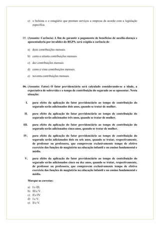 e) o bolsista e o estagiário que prestam serviços a empresa de acordo com a legislação
          específica.



05. (Assunto: Carência) A fim de garantir o pagamento de benefícios de auxílio-doença e
    aposentadoria por invalidez do RGPS, será exigida a carência de:

   a) doze contribuições mensais.

   b) cento e oitenta contribuições mensais.

   c) dez contribuições mensais.

   d) cento e vinte contribuições mensais.

   e) noventa contribuições mensais.


06. (Assunto: Fator) O fator previdenciário será calculado considerando-se a idade, a
    expectativa de sobrevida e o tempo de contribuição do segurado ao se aposentar. Nesta
    situação:

  I.        para efeito da aplicação do fator previdenciário ao tempo de contribuição do
            segurado serão adicionados dois anos, quando se tratar de mulher.

 II.        para efeito da aplicação do fator previdenciário ao tempo de contribuição do
            segurado serão adicionados três anos, quando se tratar de mulher.

III.        para efeito da aplicação do fator previdenciário ao tempo de contribuição do
            segurado serão adicionados cinco anos, quando se tratar de mulher.

IV.         para efeito da aplicação do fator previdenciário ao tempo de contribuição do
            segurado serão adicionados dois ou seis anos, quando se tratar, respectivamente,
            de professor ou professora, que comprovem exclusivamente tempo de efetivo
            exercício das funções de magistério na educação infantil e no ensino fundamental e
            médio.

 V.         para efeito da aplicação do fator previdenciário ao tempo de contribuição do
            segurado serão adicionados cinco ou dez anos, quando se tratar, respectivamente,
            de professor ou professora, que comprovem exclusivamente tempo de efetivo
            exercício das funções de magistério na educação infantil e no ensino fundamental e
            médio.

   Marque as corretas:

       a)   I e III.
       b)   III e V.
       c)   II e IV.
       d)   I e V.
       e)   II e V.
 